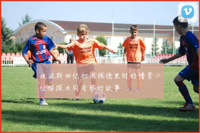 坎波斯回忆初识佩德里时的情景六位球探共同考察的故事