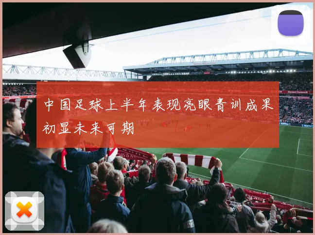 中国足球上半年表现亮眼青训成果初显未来可期