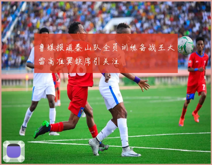 鲁媒报道泰山队全员训练备战王大雷高准翼缺席引关注