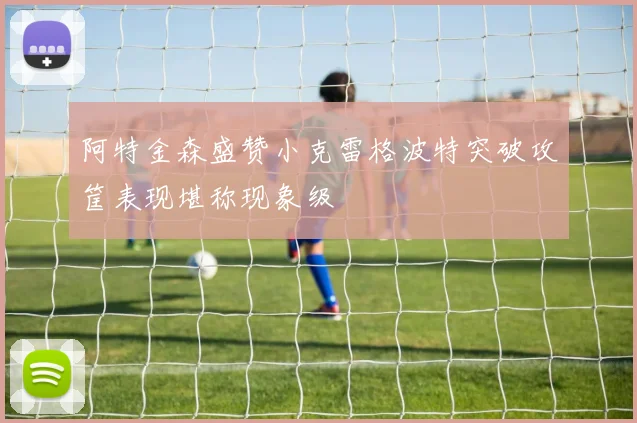 阿特金森盛赞小克雷格波特突破攻筐表现堪称现象级