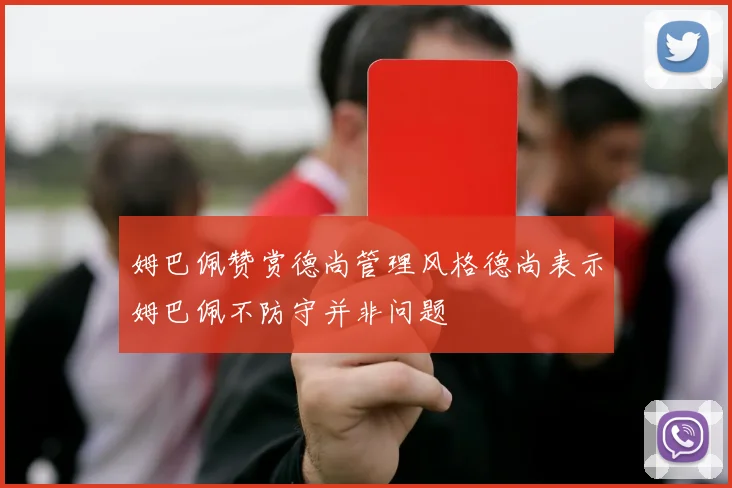 姆巴佩赞赏德尚管理风格德尚表示姆巴佩不防守并非问题