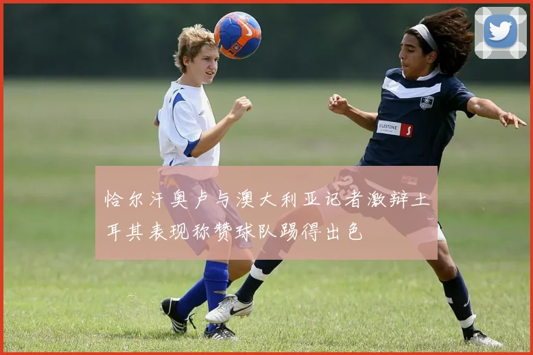 恰尔汗奥卢与澳大利亚记者激辩土耳其表现称赞球队踢得出色