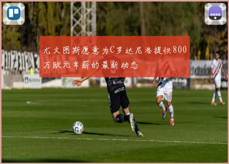 尤文图斯愿意为C罗达尼洛提供800万欧元年薪的最新动态