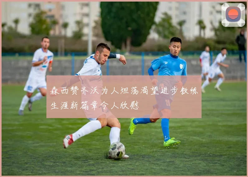 森西赞齐沃为人坦荡渴望进步教练生涯新篇章令人欣慰