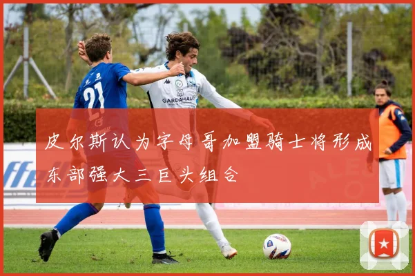 皮尔斯认为字母哥加盟骑士将形成东部强大三巨头组合