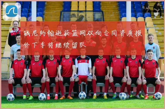 钱尼约翰逊获篮网双向合同资质报价下季将继续留队