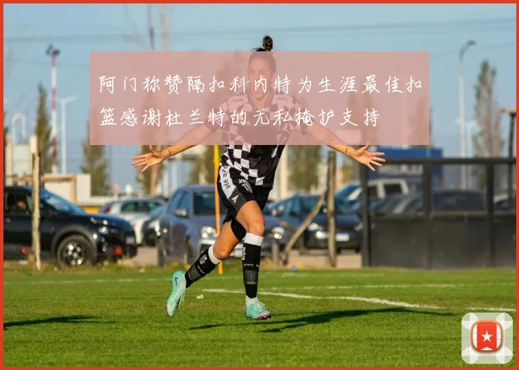 阿门称赞隔扣科内特为生涯最佳扣篮感谢杜兰特的无私掩护支持