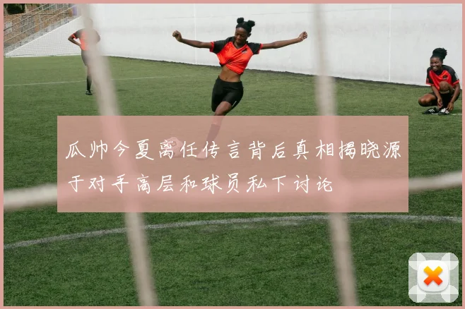 瓜帅今夏离任传言背后真相揭晓源于对手高层和球员私下讨论
