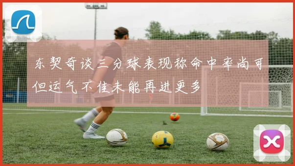 东契奇谈三分球表现称命中率尚可但运气不佳未能再进更多