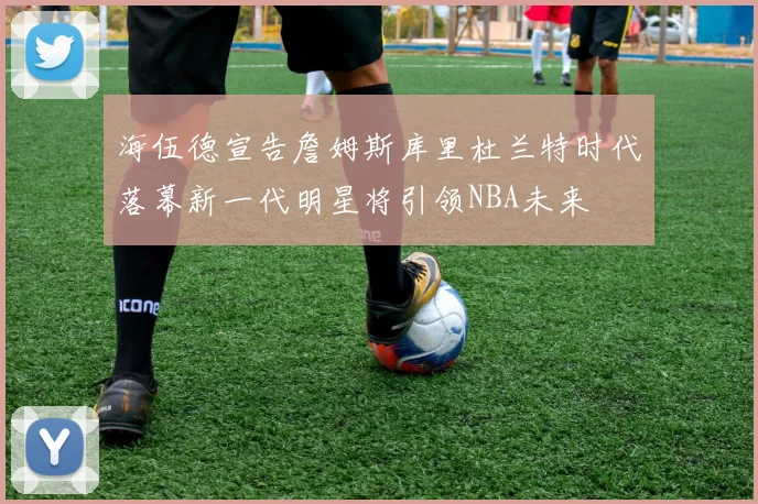 海伍德宣告詹姆斯库里杜兰特时代落幕新一代明星将引领NBA未来